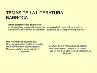 Temas característicos del Barroco:
el desengaño y la angustia existencial, surgidos de la certeza de que todo lo
humano está destinado a desaparecer (fugacidad de la vida). Actitud pesimista.
Miré los muros de la patria mía,
Si un iempo fuertes ya desmoronados
De la carrera de la edad cansados
Por quien caduca ya su valentía (...)
Quevedo
(...)Ayer se fue; mañana no ha llegado;
hoy se está yendo sin parar un punto;
Soy un fue, y un será y un es cansado.(...)
Quevedo
TEMAS DE LA LITERATURA
BARROCA
 