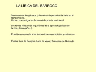 LA LÍRICA DEL BARROCO
Se conservan los géneros y la métrica importados de Italia en el
Renacimiento.
Cobran nuevo vigor las formas de la poesía tradicional.
Los temas reflejan las inquietudes de la época (fugacidad de
la vida, desengaño...).
El estilo se acomoda a las innovaciones conceptistas y culteranas.
Poetas: Luis de Góngora, Lope de Vega y Francisco de Quevedo.
 