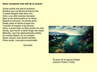 Amor constante más allá de la muerte
Cerrar podrá mis ojos la postrera
Sombra que me llevare el blanco día,
Y podrá desatar esta alma mía
Hora, a su afán ansioso lisonjera;
Mas no de esotra parte en la ribera
Dejará la memoria, en donde ardía:
Nadar sabe mi llama el agua fría,
Y perder el respeto a ley severa.
Alma, a quien todo un Dios prisión ha sido,
Venas, que humor a tanto fuego han dado,
Médulas, que han gloriosamente ardido,
Su cuerpo dejará, no su cuidado;
Serán ceniza, mas tendrá sentido;
Polvo serán, mas polvo enamorado.
Quevedo
El paso de la laguna Estigia
Joachim Patinir (1520)
 