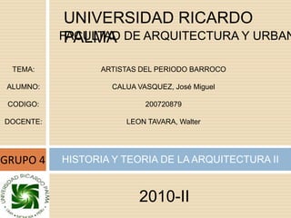 UNIVERSIDAD RICARDO PALMA FACULTAD DE ARQUITECTURA Y URBANISMO TEMA: ALUMNO: CODIGO: DOCENTE: ARTISTAS DEL PERIODO BARROCO CALUA VASQUEZ, José Miguel 200720879 LEON TAVARA, Walter GRUPO 4 HISTORIA Y TEORIA DE LA ARQUITECTURA II 2010-II 