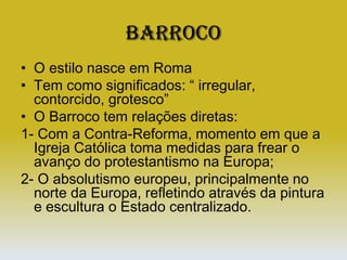 BarrocoO estilo nasce em RomaTem como significados: “ irregular, contorcido, grotesco”O Barroco tem relações diretas:1- Com a Contra-Reforma, momento em que a Igreja Católica toma medidas para frear o avanço do protestantismo na Europa;2- O absolutismo europeu, principalmente no norte da Europa, refletindo através da pintura e escultura o Estado centralizado.