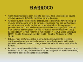 BarrocoAlém das dificuldades com respeito às datas, deve-se considerar aquela relativa à própria definição estilística da arte barroca. Após seu surgimento na Roma católica, ela se dissemina fortemente pelo mundo, gerando uma série de variações nacionais. Por isso a dificuldade de unir num mesmo denominador comum trabalhos de alguns dos grandes mestres como Michelangelo Merisi da Caravaggio (1571 - 1610), Gian Lorenzo Bernini (1598 - 1680), Francesco Borromini (1599 - 1667), Baciccio (1639 - 1709), Peter Paul Rubens (1577 - 1640), Diego Velázquez (1599 - 1660), Rembrandt van Rijn (1606 – 1669) e Aleijadinho (1730 - 1814). Estudos mais profundos sobre o período são relativamente recentes, considerando que só a partir da segunda metade do século XVIII a arte posterior ao Renascimento começa a ser chamada de forma pejorativa de barroca. Em contraposição ao ideal clássico, as obras desses artistas mostram certa tendência ao bizarro, ao assimétrico, ao extravagante, ao apelo emocional, inexistente até então na arte renascentista.