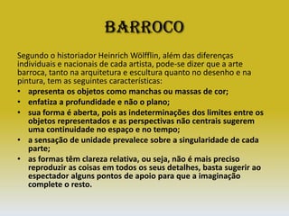 BarrocoSegundo o historiador Heinrich Wölfflin, além das diferenças individuais e nacionais de cada artista, pode-se dizer que a arte barroca, tanto na arquitetura e escultura quanto no desenho e na pintura, tem as seguintes características: apresenta os objetos como manchas ou massas de cor; enfatiza a profundidade e não o plano; sua forma é aberta, pois as indeterminações dos limites entre os objetos representados e as perspectivas não centrais sugerem uma continuidade no espaço e no tempo; a sensação de unidade prevalece sobre a singularidade de cada parte; as formas têm clareza relativa, ou seja, não é mais preciso reproduzir as coisas em todos os seus detalhes, basta sugerir ao espectador alguns pontos de apoio para que a imaginação complete o resto.