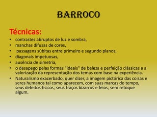 BarrocoTécnicas:contrastes abruptos de luz e sombra, manchas difusas de cores, passagens súbitas entre primeiro e segundo planos, diagonais impetuosas, ausência de simetria, o desapego pelas formas "ideais" de beleza e perfeição clássicas e a valorização da representação dos temas com base na experiência.Naturalismo exacerbado, quer dizer, a imagem pictórica das coisas e seres humanos tal como aparecem, com suas marcas do tempo, seus defeitos físicos, seus traços bizarros e feios, sem retoque algum. 