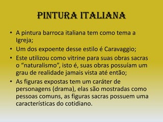 Pintura ItalianaA pintura barroca italiana tem como tema a Igreja;Um dos expoente desse estilo é Caravaggio;Este utilizou como vitrine para suas obras sacras o “naturalismo”, isto é, suas obras possuíam um grau de realidade jamais vista até então;As figuras expostas tem um caráter de personagens (drama), elas são mostradas como pessoas comuns, as figuras sacras possuem uma características do cotidiano.