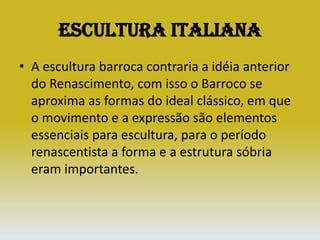 Escultura ItalianaA escultura barroca contraria a idéia anterior do Renascimento, com isso o Barroco se aproxima as formas do ideal clássico, em que o movimento e a expressão são elementos essenciais para escultura, para o período renascentista a forma e a estrutura sóbria eram importantes.