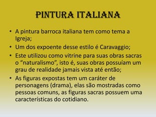 Pintura ItalianaA pintura barroca italiana tem como tema a Igreja;Um dos expoente desse estilo é Caravaggio;Este utilizou como vitrine para suas obras sacras o “naturalismo”, isto é, suas obras possuíam um grau de realidade jamais vista até então;As figuras expostas tem um caráter de personagens (drama), elas são mostradas como pessoas comuns, as figuras sacras possuem uma características do cotidiano.
