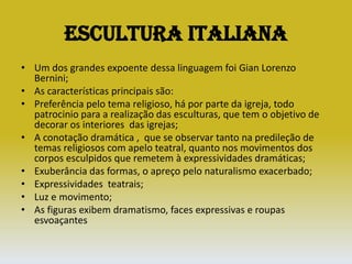 Escultura ItalianaUm dos grandes expoente dessa linguagem foi Gian Lorenzo Bernini;As características principais são:Preferência pelo tema religioso, há por parte da igreja, todo patrocinio para a realização das esculturas, que tem o objetivo de decorar os interiores  das igrejas;A conotação dramática ,  que se observar tanto na predileção de temas religiosos com apelo teatral, quanto nos movimentos dos corpos esculpidos que remetem à expressividades dramáticas;Exuberância das formas, o apreço pelo naturalismo exacerbado;Expressividades  teatrais;Luz e movimento;As figuras exibem dramatismo, faces expressivas e roupas esvoaçantes