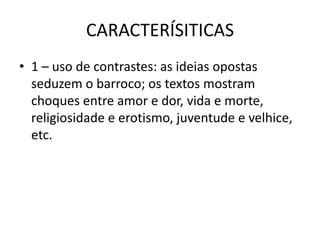 CARACTERÍSITICAS1 – uso de contrastes: as ideias opostas seduzem o barroco; os textos mostram choques entre amor e dor, vida e morte, religiosidade e erotismo, juventude e velhice, etc. 
