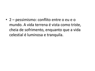 2 – pessimismo: conflito entre o eu e o mundo. A vida terrena é vista como triste, cheia de sofrimento, enquanto que a vida celestial é luminosa e tranquila. 
