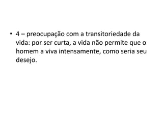 4 – preocupação com a transitoriedade da vida: por ser curta, a vida não permite que o homem a viva intensamente, como seria seu desejo. 