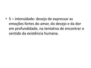 5 – intensidade: desejo de expressar as emoções fortes do amor, do desejo e da dor em profundidade, na tentativa de encontrar o sentido da existência humana. 
