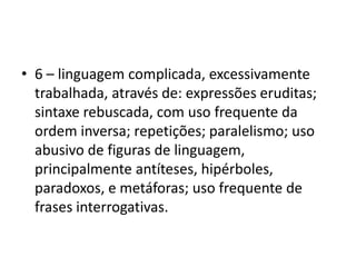 6 – linguagem complicada, excessivamente trabalhada, através de: expressões eruditas; sintaxe rebuscada, com uso frequente da ordem inversa; repetições; paralelismo; uso abusivo de figuras de linguagem, principalmente antíteses, hipérboles, paradoxos, e metáforas; uso frequente de frases interrogativas. 