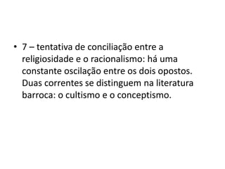7 – tentativa de conciliação entre a religiosidade e o racionalismo: há uma constante oscilação entre os dois opostos. Duas correntes se distinguem na literatura barroca: o cultismo e o conceptismo. 