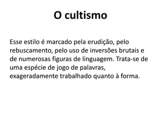 O cultismo Esse estilo é marcado pela erudição, pelo rebuscamento, pelo uso de inversões brutais e de numerosas figuras de linguagem. Trata-se de uma espécie de jogo de palavras, exageradamente trabalhado quanto à forma.
