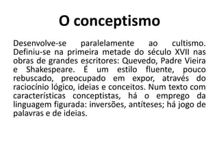 O conceptismo Desenvolve-se paralelamente ao cultismo. Definiu-se na primeira metade do século XVII nas obras de grandes escritores: Quevedo, Padre Vieira e Shakespeare. É um estilo fluente, pouco rebuscado, preocupado em expor, através do raciocínio lógico, ideias e conceitos. Num texto com características conceptistas, há o emprego da linguagem figurada: inversões, antíteses; há jogo de palavras e de ideias.