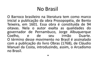 No BrasilO Barroco brasileiro na literatura tem como marco inicial a publicação da obra Prosopopéia, de Bento Teixeira, em 1601. Essa obra é constituída de 94 oitavas. Nela o autor exalta as qualidades do governador de Pernambuco, Jorge Albuquerque Coelho, e de seu irmão Duarte. O término desse movimento no Brasil é assinalado com a publicação do livro Obras (1768), de Cláudio Manuel da Costa, introduzindo, assim, o Arcadismo no Brasil.