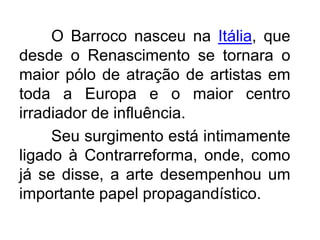 O Barroco nasceu na Itália, que desde o Renascimento se tornara o maior pólo de atração de artistas em toda a Europa e o maior centro irradiador de influência.	Seu surgimento está intimamente ligado à Contrarreforma, onde, como já se disse, a arte desempenhou um importante papel propagandístico. 