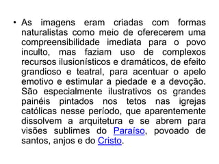 As imagens eram criadas com formas naturalistas como meio de oferecerem uma compreensibilidade imediata para o povo inculto, mas faziam uso de complexos recursos ilusionísticos e dramáticos, de efeito grandioso e teatral, para acentuar o apelo emotivo e estimular a piedade e a devoção. São especialmente ilustrativos os grandes painéis pintados nos tetos nas igrejas católicas nesse período, que aparentemente dissolvem a arquitetura e se abrem para visões sublimes do Paraíso, povoado de santos, anjos e do Cristo.
