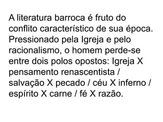 A literatura barroca é fruto do conflito característico de sua época. Pressionado pela Igreja e pelo racionalismo, o homem perde-se entre dois polos opostos: Igreja X pensamento renascentista / salvação X pecado / céu X inferno / espírito X carne / fé X razão. 