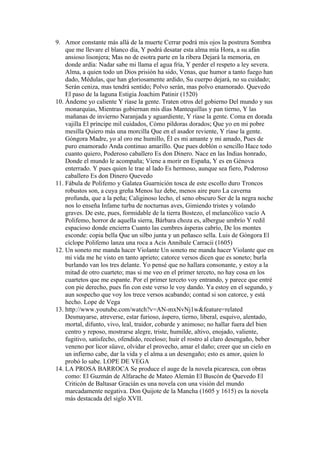 9. Amor constante más allá de la muerte Cerrar podrá mis ojos la postrera Sombra
    que me llevare el blanco día, Y podrá desatar esta alma mía Hora, a su afán
    ansioso lisonjera; Mas no de esotra parte en la ribera Dejará la memoria, en
    donde ardía: Nadar sabe mi llama el agua fría, Y perder el respeto a ley severa.
    Alma, a quien todo un Dios prisión ha sido, Venas, que humor a tanto fuego han
    dado, Médulas, que han gloriosamente ardido, Su cuerpo dejará, no su cuidado;
    Serán ceniza, mas tendrá sentido; Polvo serán, mas polvo enamorado. Quevedo
    El paso de la laguna Estigia Joachim Patinir (1520)
10. Ándeme yo caliente Y ríase la gente. Traten otros del gobierno Del mundo y sus
    monarquías, Mientras gobiernan mis días Mantequillas y pan tierno, Y las
    mañanas de invierno Naranjada y aguardiente, Y ríase la gente. Coma en dorada
    vajilla El príncipe mil cuidados, Cómo píldoras dorados; Que yo en mi pobre
    mesilla Quiero más una morcilla Que en el asador reviente, Y ríase la gente.
    Góngora Madre, yo al oro me humillo, Él es mi amante y mi amado, Pues de
    puro enamorado Anda continuo amarillo. Que pues doblón o sencillo Hace todo
    cuanto quiero, Poderoso caballero Es don Dinero. Nace en las Indias honrado,
    Donde el mundo le acompaña; Viene a morir en España, Y es en Génova
    enterrado. Y pues quien le trae al lado Es hermoso, aunque sea fiero, Poderoso
    caballero Es don Dinero Quevedo
11. Fábula de Polifemo y Galatea Guarnición tosca de este escollo duro Troncos
    robustos son, a cuya greña Menos luz debe, menos aire puro La caverna
    profunda, que a la peña; Caliginoso lecho, el seno obscuro Ser de la negra noche
    nos lo enseña Infame turba de nocturnas aves, Gimiendo tristes y volando
    graves. De este, pues, formidable de la tierra Bostezo, el melancólico vacío A
    Polifemo, horror de aquella sierra, Bárbara choza es, albergue umbrío Y redil
    espacioso donde encierra Cuanto las cumbres ásperas cabrío, De los montes
    esconde: copia bella Que un silbo junta y un peñasco sella. Luis de Góngora El
    cíclope Polifemo lanza una roca a Acis Annibale Carracii (1605)
12. Un soneto me manda hacer Violante Un soneto me manda hacer Violante que en
    mi vida me he visto en tanto aprieto; catorce versos dicen que es soneto; burla
    burlando van los tres delante. Yo pensé que no hallara consonante, y estoy a la
    mitad de otro cuarteto; mas si me veo en el primer terceto, no hay cosa en los
    cuartetos que me espante. Por el primer terceto voy entrando, y parece que entré
    con pie derecho, pues fin con este verso le voy dando. Ya estoy en el segundo, y
    aun sospecho que voy los trece versos acabando; contad si son catorce, y está
    hecho. Lope de Vega
13. http://www.youtube.com/watch?v=AN-mxNvNj1w&feature=related
    Desmayarse, atreverse, estar furioso, áspero, tierno, liberal, esquivo, alentado,
    mortal, difunto, vivo, leal, traidor, cobarde y animoso; no hallar fuera del bien
    centro y reposo, mostrarse alegre, triste, humilde, altivo, enojado, valiente,
    fugitivo, satisfecho, ofendido, receloso; huir el rostro al claro desengaño, beber
    veneno por licor süave, olvidar el provecho, amar el daño; creer que un cielo en
    un infierno cabe, dar la vida y el alma a un desengaño; esto es amor, quien lo
    probó lo sabe. LOPE DE VEGA
14. LA PROSA BARROCA Se produce el auge de la novela picaresca, con obras
    como: El Guzmán de Alfarache de Mateo Alemán El Buscón de Quevedo El
    Criticón de Baltasar Gracián es una novela con una visión del mundo
    marcadamente negativa. Don Quijote de la Mancha (1605 y 1615) es la novela
    más destacada del siglo XVII.
 