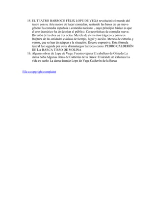 15. EL TEATRO BARROCO FÉLIX LOPE DE VEGA revolucinó el mundo del
       teatro con su Arte nuevo de hacer comedias, sentando las bases de un nuevo
       género: la comedia española o comedia nacional , cuyo principio básico es que
       el arte dramático ha de deleitar al público. Características de comedia nueva:
       División de la obra en tres actos. Mezcla de elementos trágicos y cómicos.
       Ruptura de las unidades clásicas de tiempo, lugar y acción. Mezcla de estrofas y
       versos, que se han de adaptar a la situación. Decoro expresivo. Esta fórmula
       teatral fue seguida por otros dramaturgos barrocos como: PEDRO CALDERÓN
       DE LA BARCA TIRSO DE MOLINA
   16. Algunas obras de Lope de Vega: Fuenteovejuna El caballero de Olmedo La
       dama boba Algunas obras de Calderón de la Barca: El alcalde de Zalamea La
       vida es sueño La dama duende Lope de Vega Calderón de la Barca


File a copyright complaint
 
