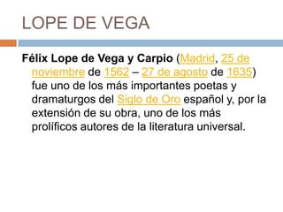 LOPE DE VEGAFélix Lope de Vega y Carpio (Madrid, 25 de noviembre de 1562 – 27 de agosto de 1635) fue uno de los más importantes poetas y dramaturgos del Siglo de Oro español y, por la extensión de su obra, uno de los más prolíficos autores de la literatura universal.