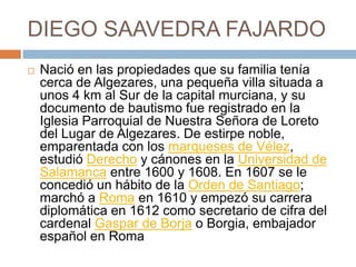 DIEGO SAAVEDRA FAJARDONació en las propiedades que su familia tenía cerca de Algezares, una pequeña villa situada a unos 4 km al Sur de la capital murciana, y su documento de bautismo fue registrado en la Iglesia Parroquial de Nuestra Señora de Loreto del Lugar de Algezares. De estirpe noble, emparentada con los marqueses de Vélez, estudió Derecho y cánones en la Universidad de Salamanca entre 1600 y 1608. En 1607 se le concedió un hábito de la Orden de Santiago; marchó a Roma en 1610 y empezó su carrera diplomática en 1612 como secretario de cifra del cardenal Gaspar de Borja o Borgia, embajador español en Roma