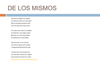 DE LOS MISMOSPeinaba al sol Belisa sus cabellosCon peine de marfil, con mano bella;Mas no se parecía el peine en ellaComo se escurecía el sol en ellos.En cuanto, pues, estuvo sin cogellos,El cristal sólo, cuyo margen huella,Bebía de una y otra dulce estrellaEn tinieblas de oro rayos bellos.Fileno en tanto, no sin armonía,Las horas acusando, así invocabaLa segunda deidad del tercer cielo:«Ociosa, Amor, será la dicha mía,Si lo que debo a plumas de tu aljabaNo lo fomentan plumas de tu vuelo». Poemas de Luis de Góngora | Poemas de amor