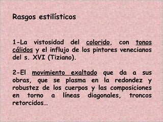 Rasgos estilísticos
1-La vistosidad del colorido, con tonos
cálidos y el influjo de los pintores venecianos
del s. XVI (Tiziano).
2-El movimiento exaltado que da a sus
obras, que se plasma en la redondez y
robustez de los cuerpos y las composiciones
en torno a líneas diagonales, troncos
retorcidos…
 