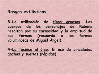Rasgos estilísticos
3-La utilización de tipos gruesos. Los
cuerpos de los personajes de Rubens
resaltan por su carnosidad y la amplitud de
sus formas (recuerdo a las formas
voluminosas de Miguel Ángel).
4-La técnica al óleo. El uso de pinceladas
anchas y sueltas (rápidas)
 