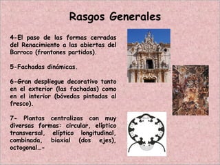 4-El paso de las formas cerradas
del Renacimiento a las abiertas del
Barroco (frontones partidos).
5-Fachadas dinámicas.
6-Gran despliegue decorativo tanto
en el exterior (las fachadas) como
en el interior (bóvedas pintadas al
fresco).
7- Plantas centralizas con muy
diversas formas: circular, elíptico
transversal, elíptico longitudinal,
combinada, biaxial (dos ejes),
octogonal…-
Rasgos Generales
 