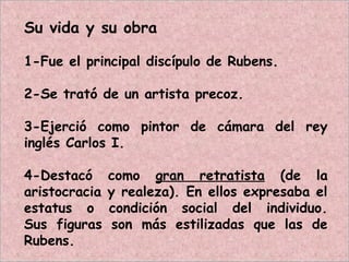 Su vida y su obra
1-Fue el principal discípulo de Rubens.
2-Se trató de un artista precoz.
3-Ejerció como pintor de cámara del rey
inglés Carlos I.
4-Destacó como gran retratista (de la
aristocracia y realeza). En ellos expresaba el
estatus o condición social del individuo.
Sus figuras son más estilizadas que las de
Rubens.
 