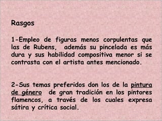 Rasgos
1-Empleo de figuras menos corpulentas que
las de Rubens, además su pincelada es más
dura y sus habilidad compositiva menor si se
contrasta con el artista antes mencionado.
2-Sus temas preferidos don los de la pintura
de género de gran tradición en los pintores
flamencos, a través de los cuales expresa
sátira y crítica social.
 