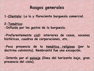 Rasgos generales
1-Clientela: La la y floreciente burguesía comercial.
2-Temática:
-Influida por los gustos de la burguesía.
-Preferentemente civil: interiores de casas, escenas
históricas, cuadros de corporaciones, etc.
-Poca presencia de la temática religiosa (por la
doctrina calvinista). Rembrantd fue una excepción.
-Interés por el paisaje (línea del horizonte baja, gran
presencia del cielo).
 