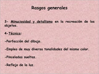 Rasgos generales
3- Minuciosidad y detallismo en la recreación de los
objetos.
4-Técnica:
-Perfección del dibujo.
-Empleo de muy diversa tonalidades del mismo color.
-Pinceladas sueltas.
-Reflejo de la luz.
 