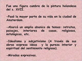 Fue una figura cumbre de la pintura holandesa
del s. XVII.
-Pasó la mayor parte de su vida en la ciudad de
Amsterdam.
-Abarcó un amplio abanico de temas: retratos,
paisajes, interiores de casas, religiosos,
mitológicos, etc.
-Idealismo y subjetivismo (A través de sus
obras expresa ideas y la pureza interior y
espiritual del sentimiento religioso).
-Miradas expresivas.
 
