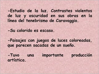 -Estudio de la luz. Contrastes violentos
de luz y oscuridad en sus obras en la
línea del tenebrismo de Caravaggio.
-Su colorido es escaso.
-Paisajes con juegos de luces coloreadas,
que parecen sacadas de un sueño.
-Tuvo una importante producción
artística.
 