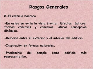 Rasgos Generales
8-El edificio barroco.
-En estos se evita la vista frontal. Efectos ópticos:
formas cóncavas y convexas. Muros concepción
dinámica.
-Relación entre el exterior y el interior del edificio.
-Inspiración en formas naturales.
-Predominio del templo como edificio más
representativo.
 