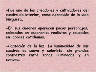 -Fue uno de los creadores y cultivadores del
cuadro de interior, como expresión de la vida
burguesa.
-En sus cuadros aparecen pocos personajes,
colocados en escenarios realistas y ocupados
en labores cotidianas.
-Captación de la luz. La luminosidad de sus
cuadros es suave y colorista, sin grandes
contrastes entre zonas iluminadas y en
sombra.
 