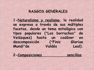 RASGOS GENERALES
1-Naturalismo y realismo, la realidad
se expresa a través de sus múltiples
facetas, desde un tema mitológico con
tipos populares (“Los borrachos” de
Velázquez) hasta un cadáver en
descomposición (“Finis Gloriae
Mundi”de Valdés Leal).
2-Composiciones sencillas.
 