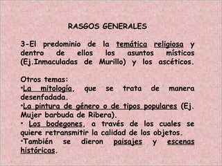 RASGOS GENERALES
3-El predominio de la temática religiosa y
dentro de ellos los asuntos místicos
(Ej.Inmaculadas de Murillo) y los ascéticos.
Otros temas:
•La mitología, que se trata de manera
desenfadada.
•La pintura de género o de tipos populares (Ej.
Mujer barbuda de Ribera).
• Los bodegones, a través de los cuales se
quiere retransmitir la calidad de los objetos.
•También se dieron paisajes y escenas
históricas.
 