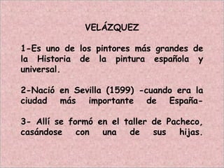 VELÁZQUEZ
1-Es uno de los pintores más grandes de
la Historia de la pintura española y
universal.
2-Nació en Sevilla (1599) -cuando era la
ciudad más importante de España-
3- Allí se formó en el taller de Pacheco,
casándose con una de sus hijas.
 