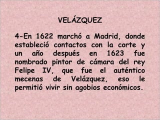VELÁZQUEZ
4-En 1622 marchó a Madrid, donde
estableció contactos con la corte y
un año después en 1623 fue
nombrado pintor de cámara del rey
Felipe IV, que fue el auténtico
mecenas de Velázquez, eso le
permitió vivir sin agobios económicos.
 