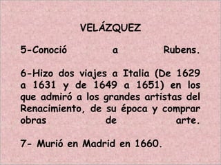 VELÁZQUEZ
5-Conoció a Rubens.
6-Hizo dos viajes a Italia (De 1629
a 1631 y de 1649 a 1651) en los
que admiró a los grandes artistas del
Renacimiento, de su época y comprar
obras de arte.
7- Murió en Madrid en 1660.
 