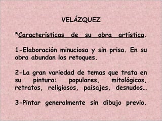 VELÁZQUEZ
*Características de su obra artística.
1-Elaboración minuciosa y sin prisa. En su
obra abundan los retoques.
2-La gran variedad de temas que trata en
su pintura: populares, mitológicos,
retratos, religiosos, paisajes, desnudos…
3-Pintar generalmente sin dibujo previo.
 