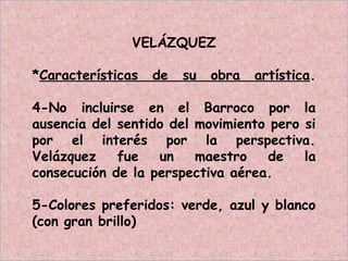 VELÁZQUEZ
*Características de su obra artística.
4-No incluirse en el Barroco por la
ausencia del sentido del movimiento pero si
por el interés por la perspectiva.
Velázquez fue un maestro de la
consecución de la perspectiva aérea.
5-Colores preferidos: verde, azul y blanco
(con gran brillo)
 