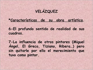 VELÁZQUEZ
*Características de su obra artística.
6-El profundo sentido de realidad de sus
cuadros.
7-La influencia de otros pintores (Miguel
Ángel, El Greco, Tiziano, Ribera…) pero
sin quitarle por ello el merecimiento que
tuvo como pintor.
 