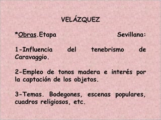 VELÁZQUEZ
*Obras.Etapa Sevillana:
1-Influencia del tenebrismo de
Caravaggio.
2-Empleo de tonos madera e interés por
la captación de los objetos.
3-Temas. Bodegones, escenas populares,
cuadros religiosos, etc.
 