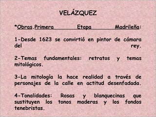 VELÁZQUEZ
*Obras.Primera Etapa Madrileña:
1-Desde 1623 se convirtió en pintor de cámara
del rey.
2-Temas fundamentales: retratos y temas
mitológicos.
3-La mitología la hace realidad a través de
personajes de la calle en actitud desenfadada.
4-Tonalidades: Rosas y blanquecinas que
sustituyen los tonos maderas y los fondos
tenebristas.
 